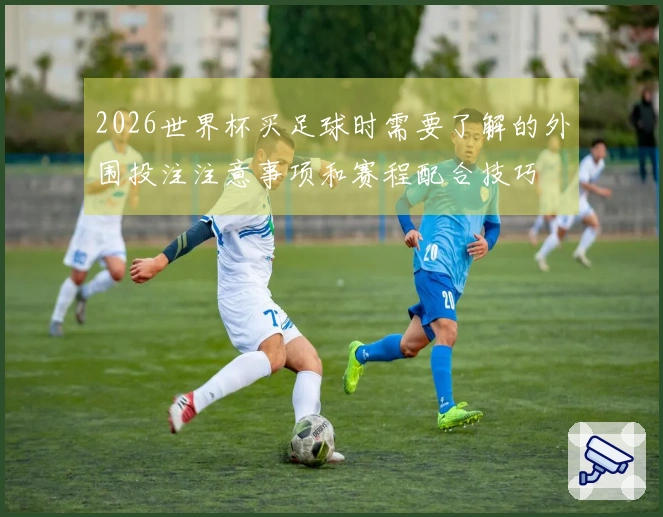 2026世界杯买足球时需要了解的外围投注注意事项和赛程配合技巧