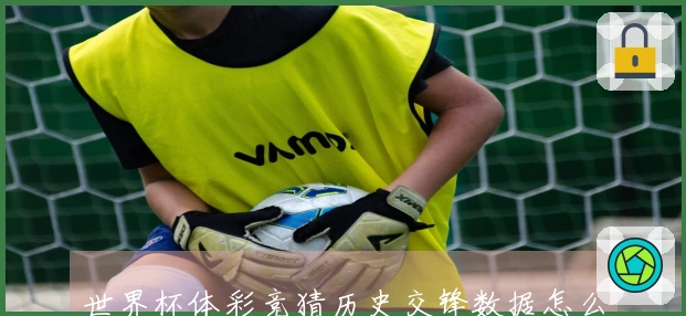 世界杯体彩竞猜历史交锋数据怎么看才能有效避坑？