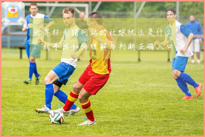 世界杯竞猜网站的让球玩法是什么？新手该如何理解与判断正确入口