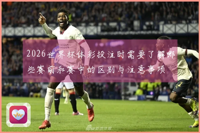 2026世界杯体彩投注时需要了解哪些赛前和赛中的区别与注意事项
