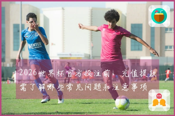 2026世界杯官方投注前，充值提款需了解哪些常见问题和注意事项